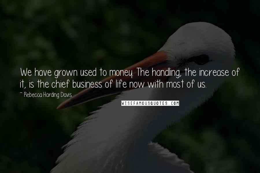 Rebecca Harding Davis Quotes: We have grown used to money. The handling, the increase of it, is the chief business of life now with most of us.