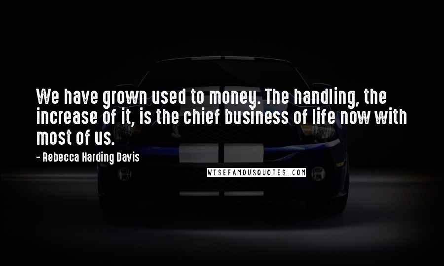 Rebecca Harding Davis Quotes: We have grown used to money. The handling, the increase of it, is the chief business of life now with most of us.