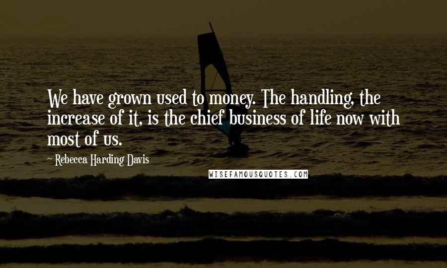 Rebecca Harding Davis Quotes: We have grown used to money. The handling, the increase of it, is the chief business of life now with most of us.