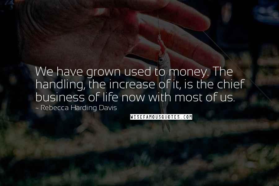 Rebecca Harding Davis Quotes: We have grown used to money. The handling, the increase of it, is the chief business of life now with most of us.