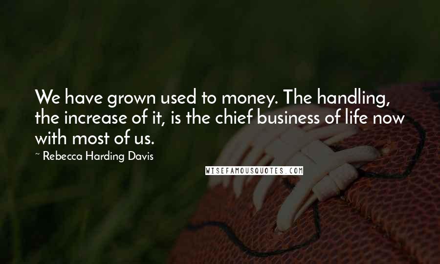 Rebecca Harding Davis Quotes: We have grown used to money. The handling, the increase of it, is the chief business of life now with most of us.