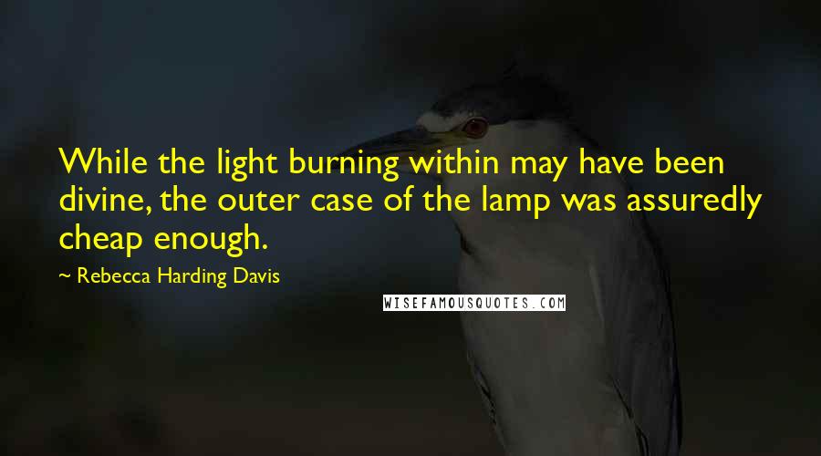 Rebecca Harding Davis Quotes: While the light burning within may have been divine, the outer case of the lamp was assuredly cheap enough.