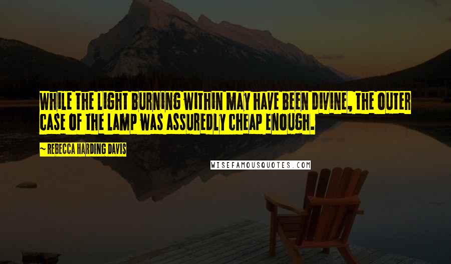 Rebecca Harding Davis Quotes: While the light burning within may have been divine, the outer case of the lamp was assuredly cheap enough.