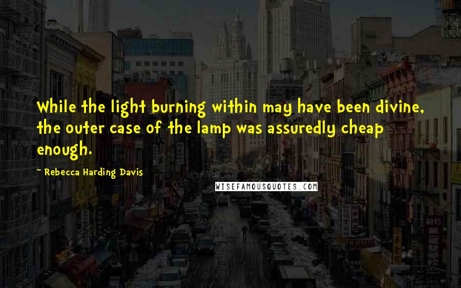 Rebecca Harding Davis Quotes: While the light burning within may have been divine, the outer case of the lamp was assuredly cheap enough.