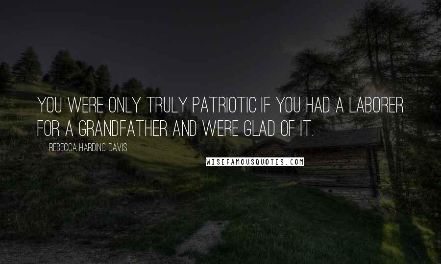 Rebecca Harding Davis Quotes: You were only truly patriotic if you had a laborer for a grandfather and were glad of it.