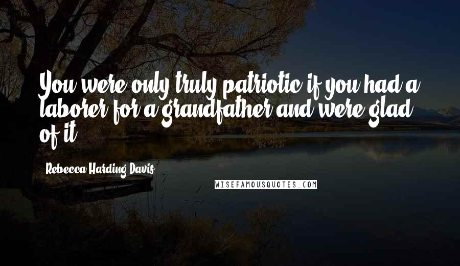 Rebecca Harding Davis Quotes: You were only truly patriotic if you had a laborer for a grandfather and were glad of it.