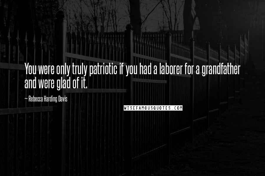 Rebecca Harding Davis Quotes: You were only truly patriotic if you had a laborer for a grandfather and were glad of it.