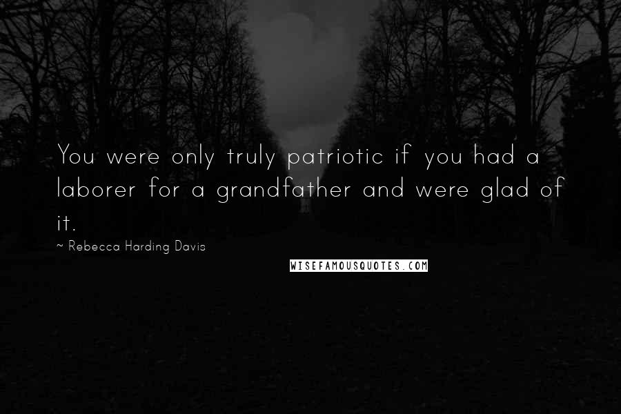 Rebecca Harding Davis Quotes: You were only truly patriotic if you had a laborer for a grandfather and were glad of it.