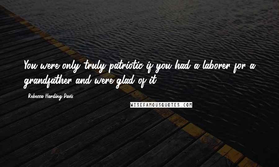 Rebecca Harding Davis Quotes: You were only truly patriotic if you had a laborer for a grandfather and were glad of it.