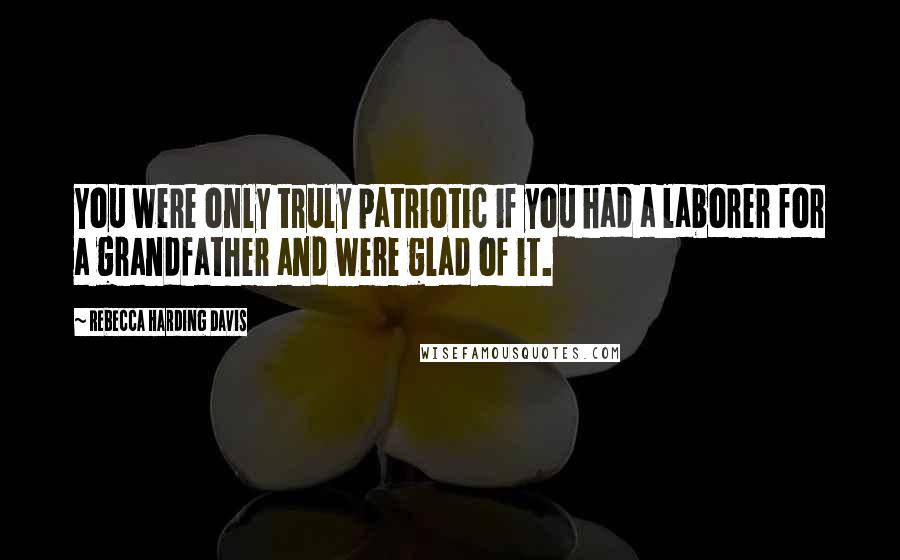 Rebecca Harding Davis Quotes: You were only truly patriotic if you had a laborer for a grandfather and were glad of it.