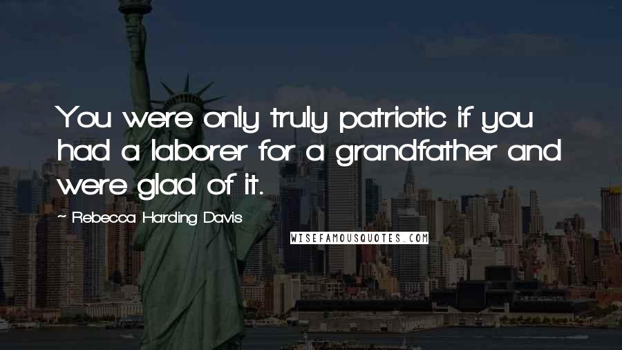 Rebecca Harding Davis Quotes: You were only truly patriotic if you had a laborer for a grandfather and were glad of it.
