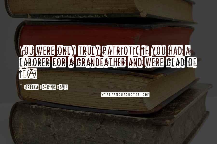 Rebecca Harding Davis Quotes: You were only truly patriotic if you had a laborer for a grandfather and were glad of it.