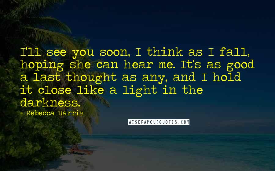 Rebecca Harris Quotes: I'll see you soon, I think as I fall, hoping she can hear me. It's as good a last thought as any, and I hold it close like a light in the darkness.