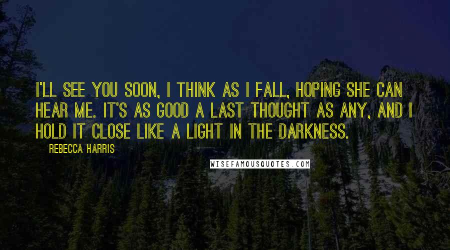 Rebecca Harris Quotes: I'll see you soon, I think as I fall, hoping she can hear me. It's as good a last thought as any, and I hold it close like a light in the darkness.