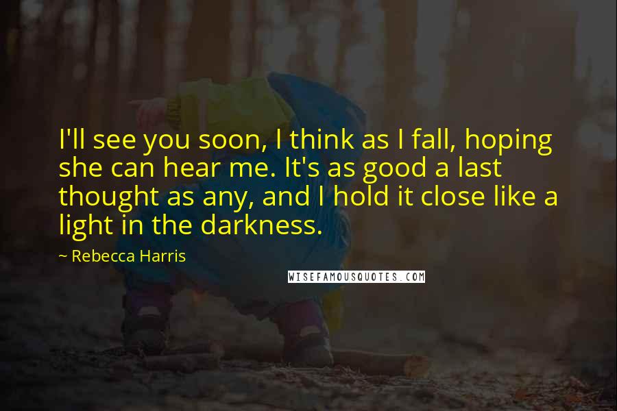 Rebecca Harris Quotes: I'll see you soon, I think as I fall, hoping she can hear me. It's as good a last thought as any, and I hold it close like a light in the darkness.