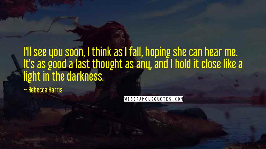 Rebecca Harris Quotes: I'll see you soon, I think as I fall, hoping she can hear me. It's as good a last thought as any, and I hold it close like a light in the darkness.