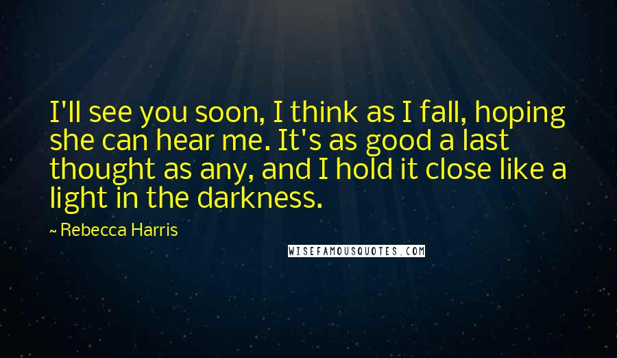 Rebecca Harris Quotes: I'll see you soon, I think as I fall, hoping she can hear me. It's as good a last thought as any, and I hold it close like a light in the darkness.