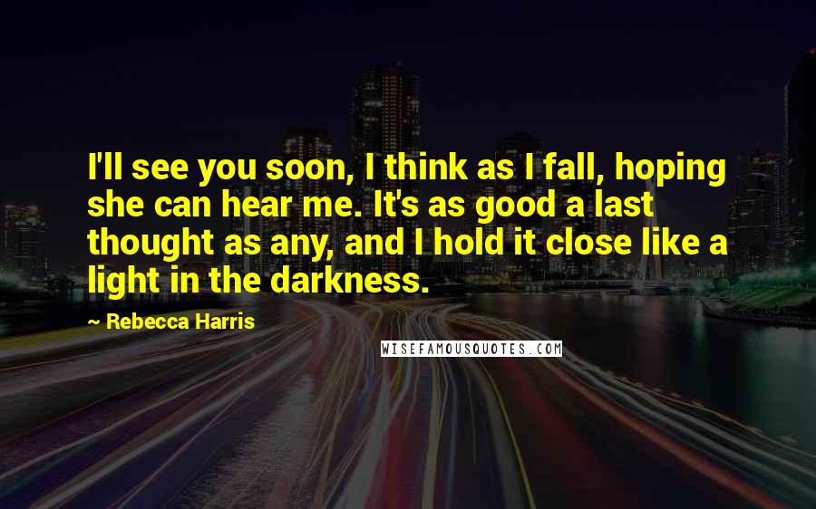 Rebecca Harris Quotes: I'll see you soon, I think as I fall, hoping she can hear me. It's as good a last thought as any, and I hold it close like a light in the darkness.