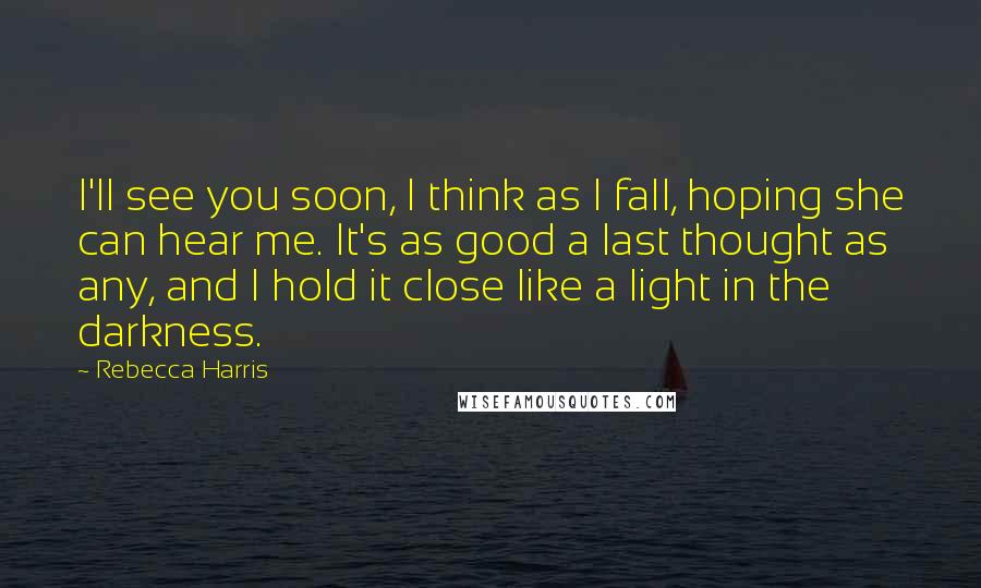 Rebecca Harris Quotes: I'll see you soon, I think as I fall, hoping she can hear me. It's as good a last thought as any, and I hold it close like a light in the darkness.