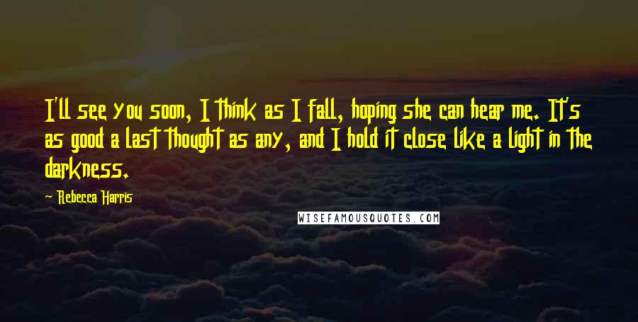 Rebecca Harris Quotes: I'll see you soon, I think as I fall, hoping she can hear me. It's as good a last thought as any, and I hold it close like a light in the darkness.