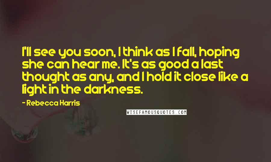 Rebecca Harris Quotes: I'll see you soon, I think as I fall, hoping she can hear me. It's as good a last thought as any, and I hold it close like a light in the darkness.