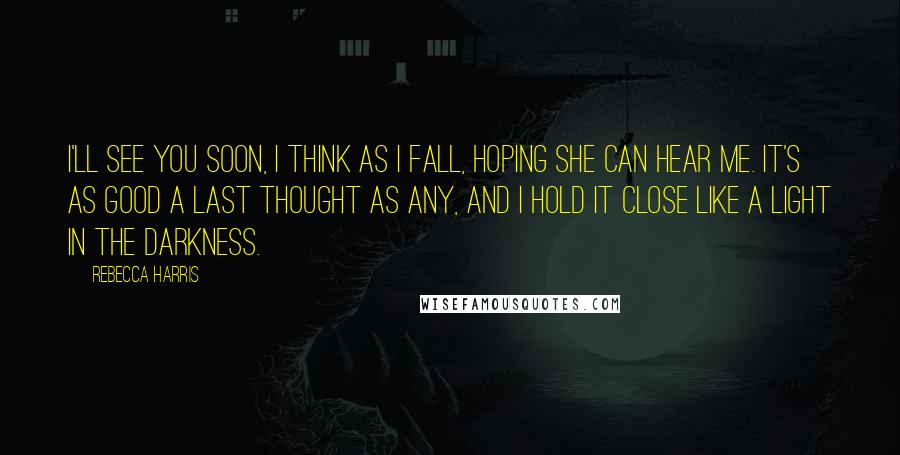 Rebecca Harris Quotes: I'll see you soon, I think as I fall, hoping she can hear me. It's as good a last thought as any, and I hold it close like a light in the darkness.