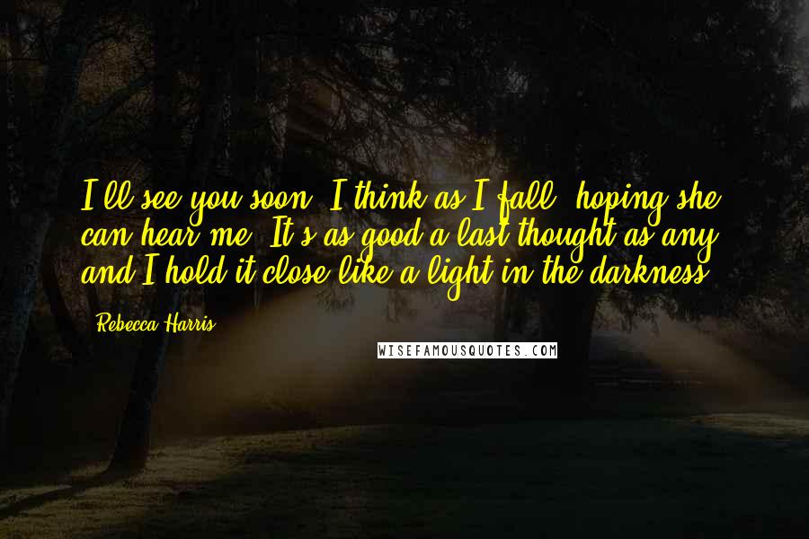 Rebecca Harris Quotes: I'll see you soon, I think as I fall, hoping she can hear me. It's as good a last thought as any, and I hold it close like a light in the darkness.