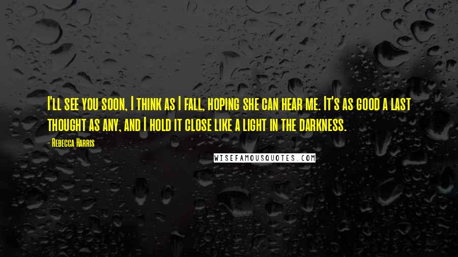 Rebecca Harris Quotes: I'll see you soon, I think as I fall, hoping she can hear me. It's as good a last thought as any, and I hold it close like a light in the darkness.