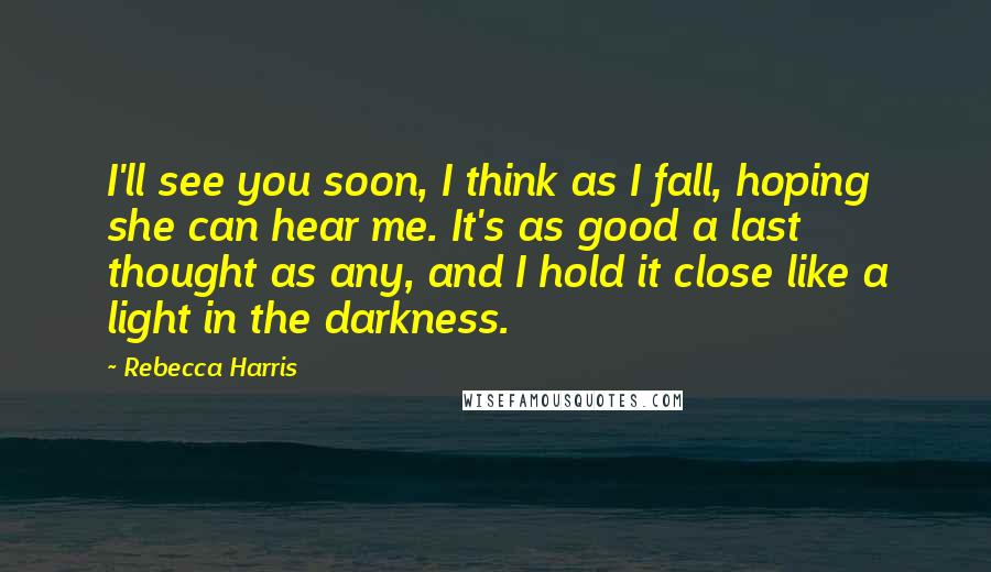 Rebecca Harris Quotes: I'll see you soon, I think as I fall, hoping she can hear me. It's as good a last thought as any, and I hold it close like a light in the darkness.