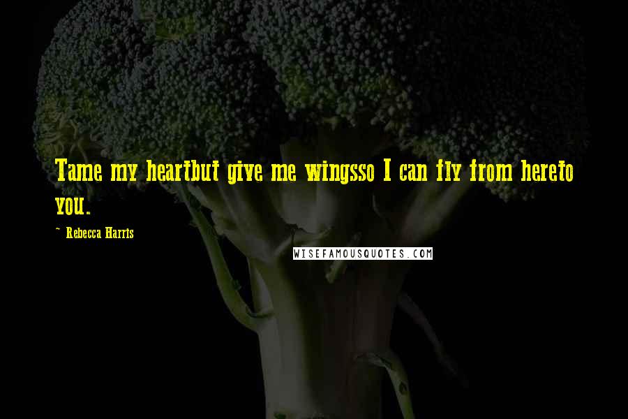 Rebecca Harris Quotes: Tame my heartbut give me wingsso I can fly from hereto you.