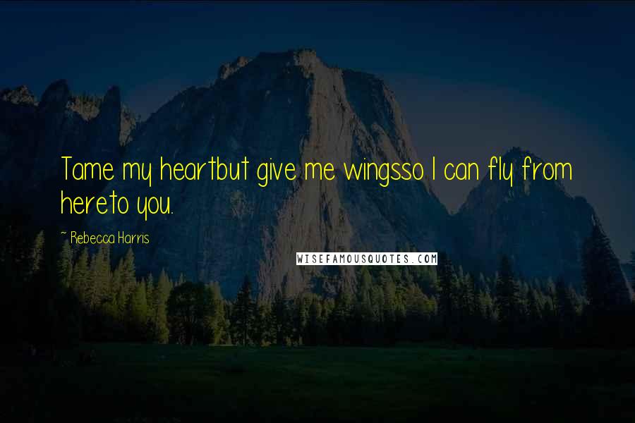 Rebecca Harris Quotes: Tame my heartbut give me wingsso I can fly from hereto you.
