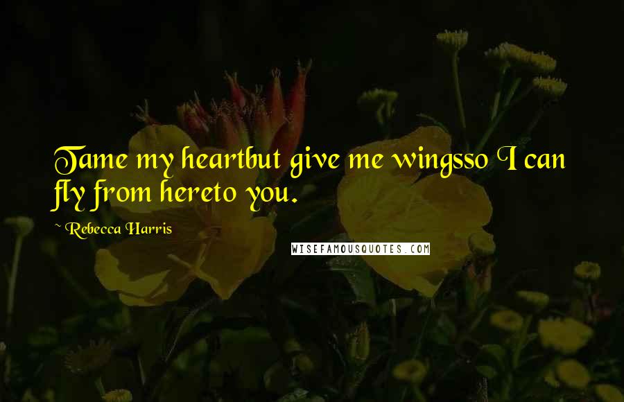 Rebecca Harris Quotes: Tame my heartbut give me wingsso I can fly from hereto you.