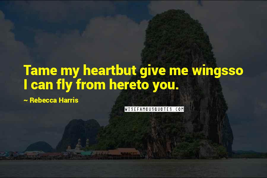 Rebecca Harris Quotes: Tame my heartbut give me wingsso I can fly from hereto you.