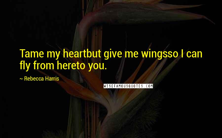 Rebecca Harris Quotes: Tame my heartbut give me wingsso I can fly from hereto you.