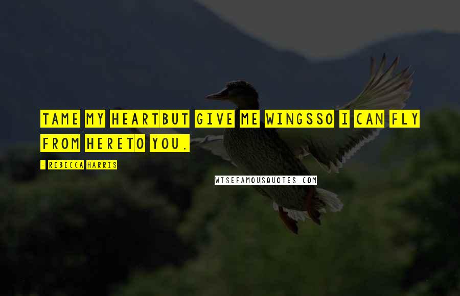 Rebecca Harris Quotes: Tame my heartbut give me wingsso I can fly from hereto you.