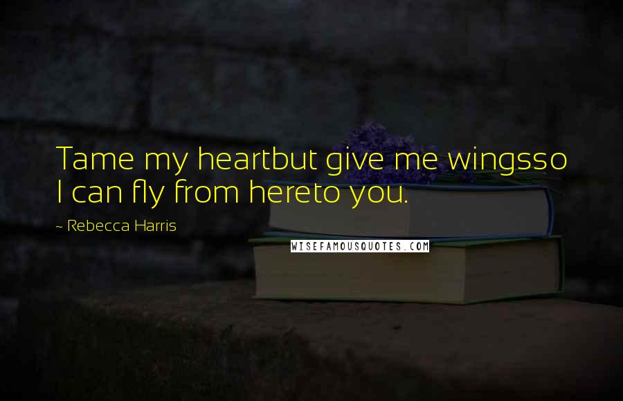 Rebecca Harris Quotes: Tame my heartbut give me wingsso I can fly from hereto you.