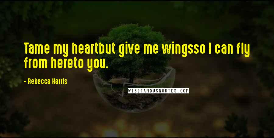 Rebecca Harris Quotes: Tame my heartbut give me wingsso I can fly from hereto you.
