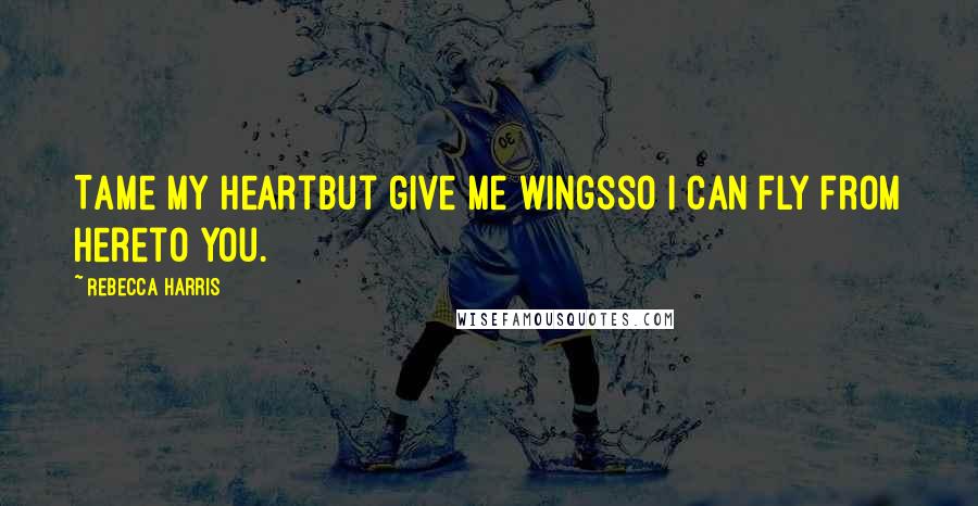 Rebecca Harris Quotes: Tame my heartbut give me wingsso I can fly from hereto you.