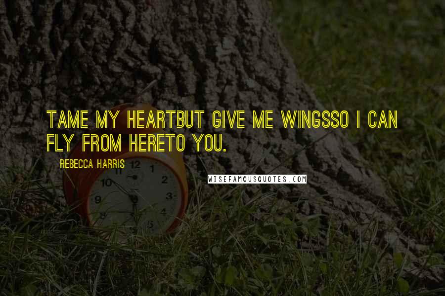 Rebecca Harris Quotes: Tame my heartbut give me wingsso I can fly from hereto you.