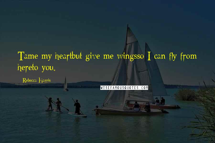 Rebecca Harris Quotes: Tame my heartbut give me wingsso I can fly from hereto you.
