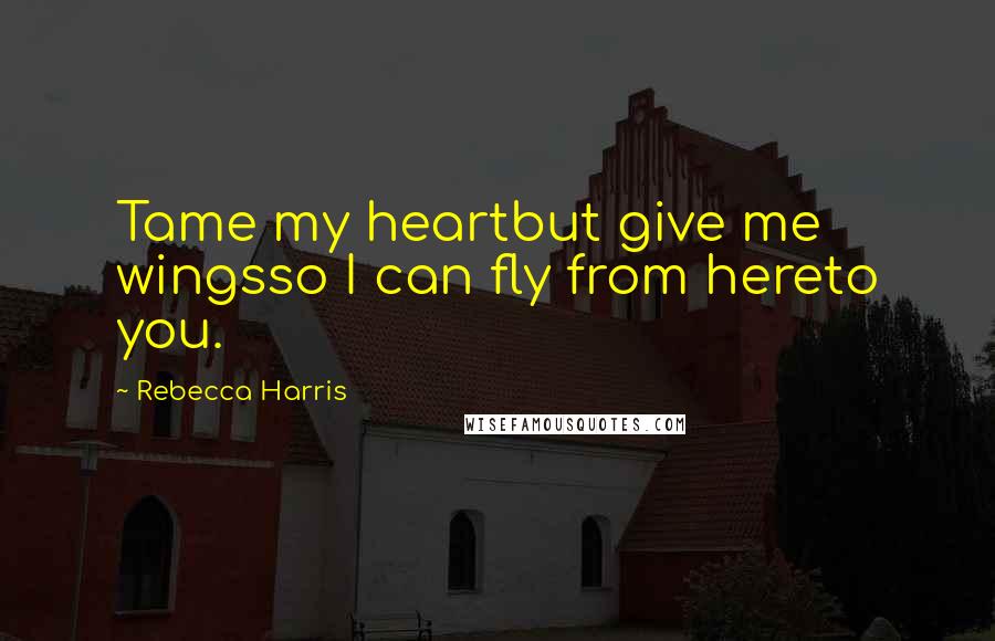 Rebecca Harris Quotes: Tame my heartbut give me wingsso I can fly from hereto you.
