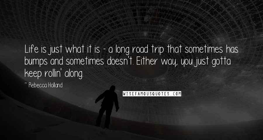 Rebecca Holland Quotes: Life is just what it is - a long road trip that sometimes has bumps and sometimes doesn't. Either way, you just gotta keep rollin' along.