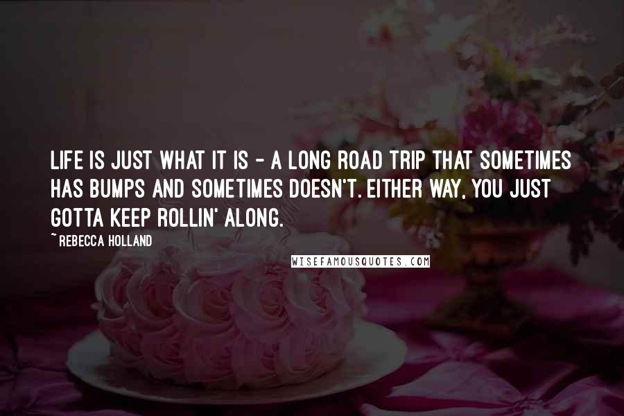 Rebecca Holland Quotes: Life is just what it is - a long road trip that sometimes has bumps and sometimes doesn't. Either way, you just gotta keep rollin' along.