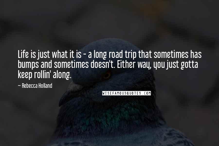 Rebecca Holland Quotes: Life is just what it is - a long road trip that sometimes has bumps and sometimes doesn't. Either way, you just gotta keep rollin' along.