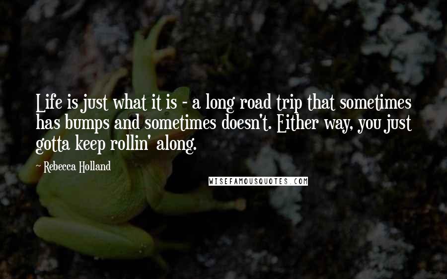Rebecca Holland Quotes: Life is just what it is - a long road trip that sometimes has bumps and sometimes doesn't. Either way, you just gotta keep rollin' along.