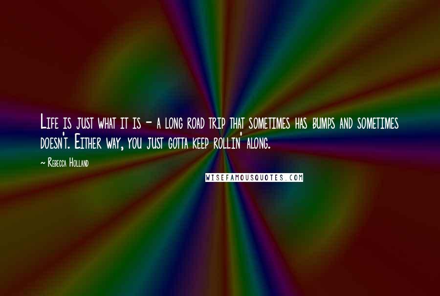 Rebecca Holland Quotes: Life is just what it is - a long road trip that sometimes has bumps and sometimes doesn't. Either way, you just gotta keep rollin' along.