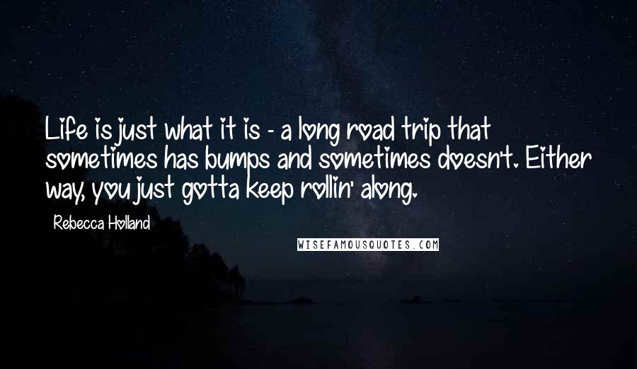 Rebecca Holland Quotes: Life is just what it is - a long road trip that sometimes has bumps and sometimes doesn't. Either way, you just gotta keep rollin' along.