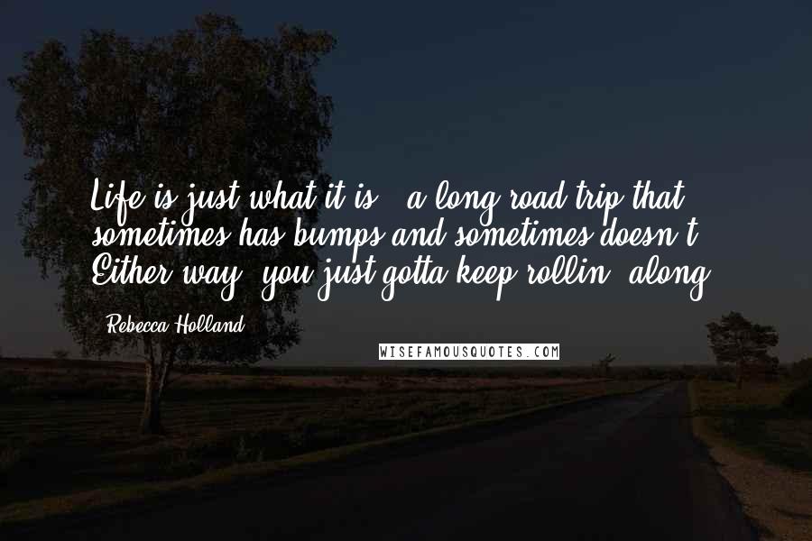 Rebecca Holland Quotes: Life is just what it is - a long road trip that sometimes has bumps and sometimes doesn't. Either way, you just gotta keep rollin' along.