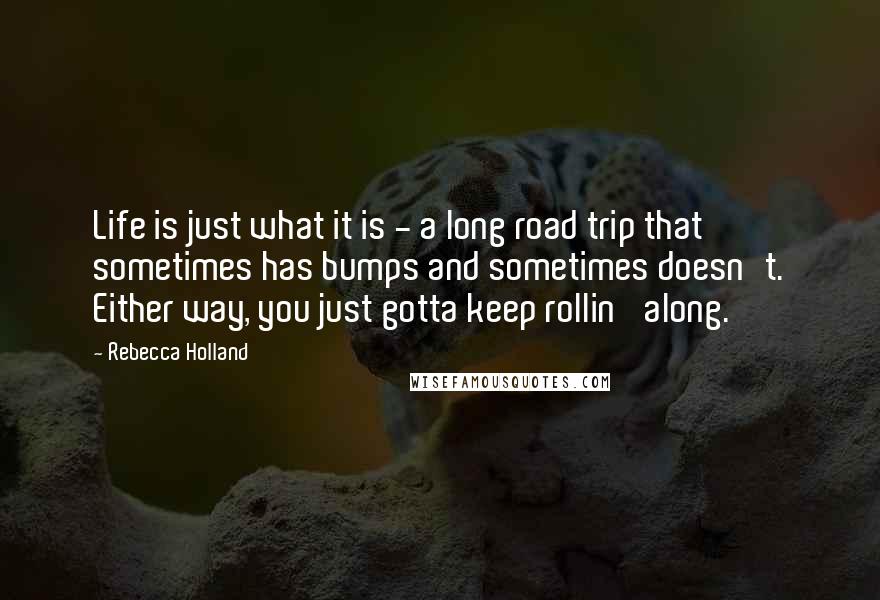 Rebecca Holland Quotes: Life is just what it is - a long road trip that sometimes has bumps and sometimes doesn't. Either way, you just gotta keep rollin' along.