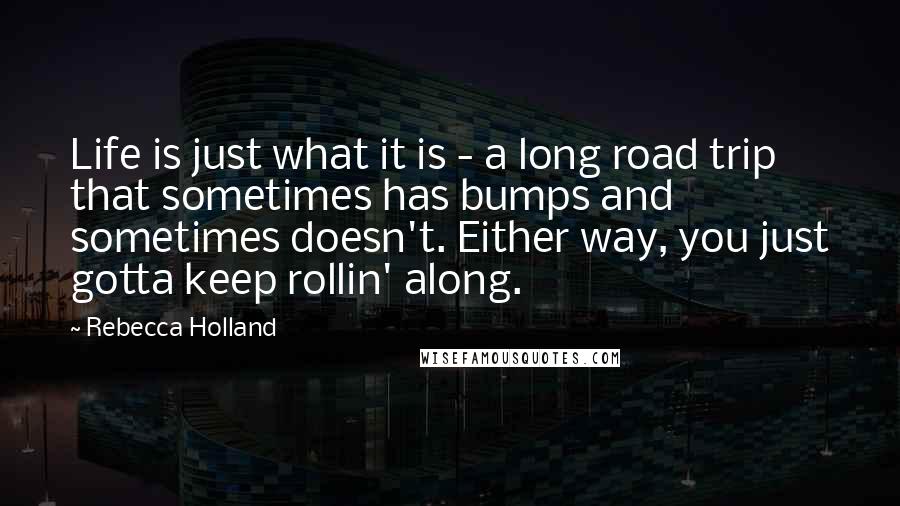 Rebecca Holland Quotes: Life is just what it is - a long road trip that sometimes has bumps and sometimes doesn't. Either way, you just gotta keep rollin' along.